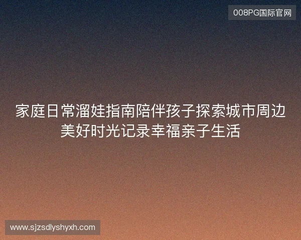 家庭日常溜娃指南陪伴孩子探索城市周边美好时光记录幸福亲子生活 家庭日常溜娃指南陪伴孩子探索城市周边美好时光记录幸福亲子生活