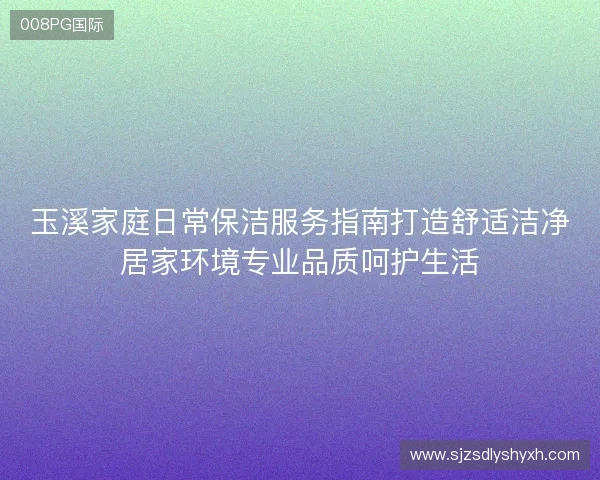 玉溪家庭日常保洁服务指南打造舒适洁净居家环境专业品质呵护生活